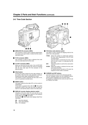 Page 18
18
Chapter 2 Parts and their Functions (continued)
2-6 Time Code Section
GENLOCK IN connector (BNC)
This connector is used to input a reference signal before
the camera unit is gen-locked, or before the time code is
externally locked. 
TC IN connector (BNC)
This connector is used to input a reference time code
when you externally lock the time code.
TC OUT connector (BNC)
When you inter-lock the time code of the AJ-SPC700P
with that of an external device this must be connected
with the time code input...