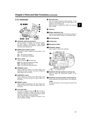 Page 21
21
2
Chapter 2 Parts and their Functions (continued)
2-10 Viewfinder
Viewfinder (optional accessory)
During recording or playback, the viewfinder displays
the video image in monochrome. It also displays
warnings, messages, zebra patterns, markers (safety
zone and center markers), etc. 
ZEBRA (zebra pattern) switch
This switch is used to display the zebra pattern in the
viewfinder.
ON: Zebra pattern displayed.
OFF:  No zebra pattern displayed.
TALLY switch
Used to control the   front tally lamp.
HIGH:...