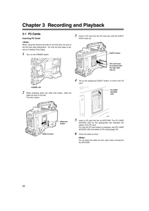 Page 22
22
Chapter 3  Recording and Playback
3-1 P2 Cards
Inserting P2 Cards

When using the camera-recorder for the first time, be sure to
set the time data beforehand.  On how the time data is set,
see [4-5 Setting Time Data]. 
1Turn on the POWER switch.
2While pressing down the slide lock button, slide the
slide-out door to the left. 
The door opens.
3Insert a P2 card into the P2 card slot until the EJECT
button pops up.
4Tilt up the popped-up EJECT button, to lock-in the P2
card. 
5Insert a P2 card into the...