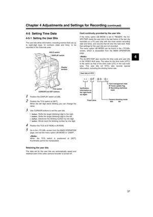 Page 37
37
4
Chapter 4 Adjustments and Settings for Recording (continued)
4-5 Setting Time Data
4-5-1 Setting the User Bits
The user bits allow information, including memos that use up
to eight-digit base 16 numbers (date and time), to be
recorded in the Subcode area.   
1Position the DISPLAY switch at [UB].
2Position the TCG switch at [SET].
When the left digit starts blinking you can change the
value. 
3Use CURSOR buttons to set the user bits.

 button: Shifts the target (blinking) digit to the right.
...