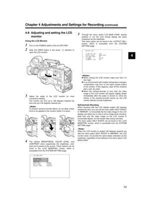 Page 53
53
4
Chapter 4 Adjustments and Settings for Recording (continued)
4-8 Adjusting and setting the LCD monitor
Using the LCD Monitor
1Turn on the POWER switch of the AJ-SPC700P.
2Slide the OPEN button in the arrow    direction to
open the LCD monitor.
3Adjust the angle of the LCD monitor for most
convenient viewing.
The monitor can turn up to 180 degrees towards the
lens and up to 90 degrees towards you. 

To prevent camera-recorder failure, do not allow undue
force to be applied to the monitor (when it...