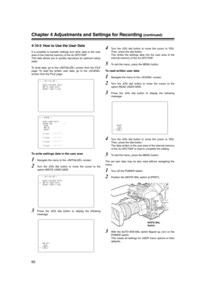Page 60
60
Chapter 4 Adjustments and Settings for Recording (continued)
4-10-3 How to Use the User Data 
It is possible to transfer settings and other data to the user
area of the internal memory of the AJ-SPC700P.
This data allows you to quickly reproduce an optimum setup
state.
To write data, go to the  screen from the FILE
page. To read the written user data, go to the 
screen from the FILE page.
To write settings data in the user area
1Navigate the menu to the  screen. 
2Turn the JOG dial button to move the...