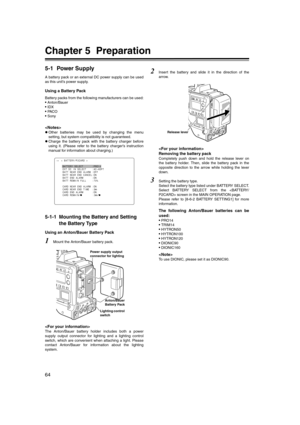 Page 64
64
Chapter 5 Preparation
5-1 Power Supply
A battery pack or an external DC power supply can be used
as this unit’s power supply.
Using a Battery Pack
Battery packs from the following manufacturers can be used:
• Anton/Bauer
• IDX
• PA C O
• Sony

zOther batteries may be used by changing the menu
setting, but system compatibility is not guaranteed. 
z Charge the battery pack with the battery charger before
using it. (Please refer to the battery charger’s instruction
manual for information about...
