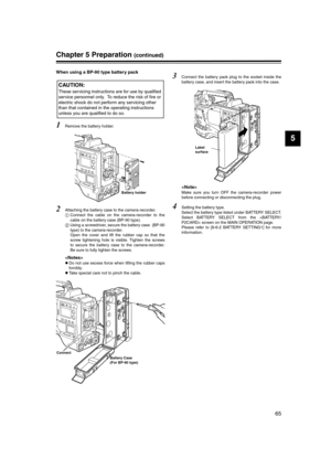Page 65
65
5
Chapter 5 Preparation (continued)
When using a BP-90 type battery pack
1Remove the battery holder. 
2Attaching the battery case to the camera-recorder.
Connect the cable on the camera-recorder to the
cable on the battery case (BP-90 type). 
 Using a screwdriver, secure the battery case  (BP-90
type) to the camera-recorder. 
Open the cover and lift the rubber cap so that the
screw tightening hole is visible. Tighten the screws
to secure the battery case to the camera-recorder.
Be sure to fully...