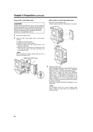 Page 66
66
Chapter 5 Preparation (continued)
Using an NP-1 type battery pack
1Remove the battery holder. 
2Mount the NP-1 type battery case on the camera-
recorder. 
Tighten the mounting screws. 
 Tighten the power contact screws. 
	 Insert the upper part of the removed cover in the
direction of the arrow. 

 Align the holes in the bottom part (metal part) of the
cover with the holes in the case, and secure the
cover with the screw. 

When mounting the battery holder, take care not to
pinch the connection...