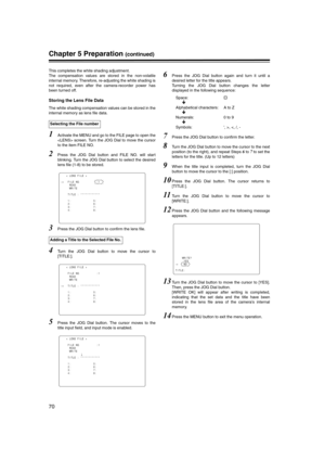 Page 70
70
Chapter 5 Preparation (continued)
This completes the white shading adjustment. 
The compensation values are stored in the non-volatile
internal memory. Therefore, re-adjusting the white shading is
not required, even after the camera-recorder power has
been turned off. 
Storing the Lens File Data 
The white shading compensation values can be stored in the
internal memory as lens file data. 
1Activate the MENU and go to the FILE page to open the
 screen. Turn the JOG Dial to move the cursor
to the item...