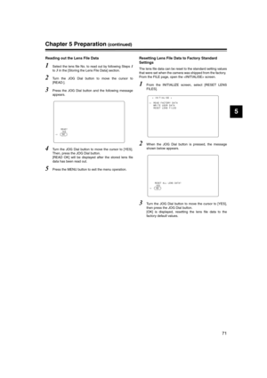 Page 71
71
5
Chapter 5 Preparation (continued)
Reading out the Lens File Data 
1Select the lens file No. to read out by following Steps 1
to 3 in the [Storing the Lens File Data] section.
2Turn the JOG Dial button to move the cursor to
[READ:]. 
3Press the JOG Dial button and the following message
appears. 
4Turn the JOG Dial button to move the cursor to [YES].
Then, press the JOG Dial button. 
[READ OK] will be displayed after the stored lens file
data has been read out. 
5Press the MENU button to exit the...