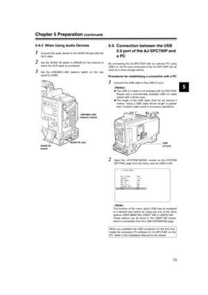 Page 73
73
5
Chapter 5 Preparation (continued)
5-4-3 When Using Audio Devices 
1Connect the audio device to the AUDIO IN jack with the
XLR cable. 
2Set the AUDIO IN switch to [REAR] for the channel to
which the XLR cable is connected. 
3Set the LINE/MIC/+48V selector switch on the rear
panel to [LINE]. 
5-5 Connection between the USB  2.0 port of the AJ-SPC700P and 
a PC
By connecting the AJ-SPC700P with an external PC using
USB 2.0, the P2 card connected to the AJ-SPC700P can be
used as a mass storage device....