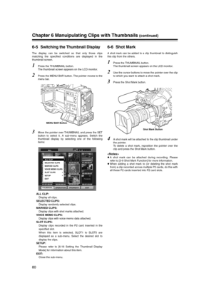 Page 80
80
Chapter 6 Manuipulating Clips with Thumbnails (continued)
6-5Switching the Thumbnail Display
The display can be switched so that only those clips
matching the specified conditions are displayed in the
thumbnail screen. 
1Press the THUMBNAIL button. 
The thumbnail screen appears on the LCD monitor. 
2Press the MENU BAR button. The pointer moves to the
menu bar. 
3Move the pointer over THUMBNAIL and press the SET
button to select it. A sub-menu appears. Switch the
thumbnail display by selecting one of...