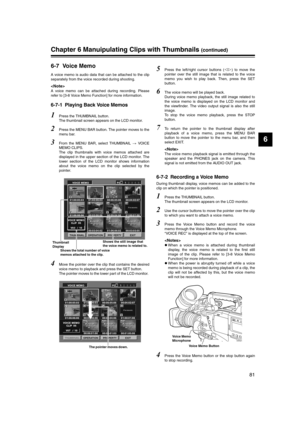 Page 81
81
6
Chapter 6 Manuipulating Clips with Thumbnails (continued)
6-7 Voice Memo
A voice memo is audio data that can be attached to the clip
separately from the voice recorded during shooting. 

A voice memo can be attached during recording. Please
refer to [3-8 Voice Memo Function] for more information. 
6-7-1 Playing Back Voice Memos
1Press the THUMBNAIL button. 
The thumbnail screen appears on the LCD monitor. 
2Press the MENU BAR button. The pointer moves to the
menu bar. 
3From the MENU BAR, select...