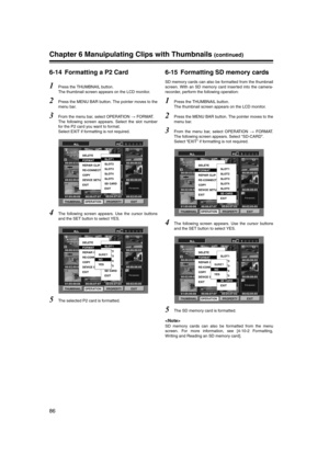 Page 86
86
Chapter 6 Manuipulating Clips with Thumbnails (continued)
6-14 Formatting a P2 Card 
1Press the THUMBNAIL button. 
The thumbnail screen appears on the LCD monitor. 
2Press the MENU BAR button. The pointer moves to the
menu bar. 
3From the menu bar, select OPERATION  FORMAT. 
The following screen appears. Select the slot number
for the P2 card you want to format. 
Select EXIT if formatting is not required. 
4The following screen appears. Use the cursor buttons
and the SET button to select YES. 
5The...