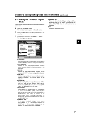 Page 87
87
6
Chapter 6 Manuipulating Clips with Thumbnails (continued)
6-16 Setting the Thumbnail Display Mode
The thumbnail display mode can be customised to suit your
preferences. 
1Press the THUMBNAIL button. 
The thumbnail screen appears on the LCD monitor. 
2Press the MENU BAR button. The pointer moves to the
menu bar. 
3From the menu bar, select THUMBNAIL  SETUP. 
The following screen appears. 
MARKER IND. :
Switches the shot mark marker between indication and no
indication (ON/OFF). The factory setting...