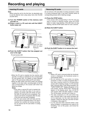 Page 18
18
Recording and playing
Note: Before using the unit for the first time, be absolutely sure
to set the internal clock using setup menu item No.069
(CLOCK SET). 
(1) Turn the POWER switch of the memory card recorder on
(2) Press a card in a P2 card slot until the EJECT button pops out
(3) Push the EJECT button that has popped out over to the right
•When the P2 card is inserted into the memory card
recorder, its status is indicated by the corresponding
P2 card access LED. For details on these statuses,...