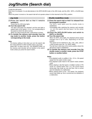 Page 21
21
Jog/Shuttle (Search dial)
(1) Press the search dial so that it remainspressed in
Check that the JOG lamp lights.
(2) Turn the search dial
The dial ’s click-stops are released, and the card data is
played back at the speed ( –1x to +1x) corresponding to
the speed at which the dial is turned.
When you stop turning the dial, a still picture is shown.
(3) To transfer the memory card recorder from the jog mode to another mode, press the button
corresponding to the mode
Note:
The factory setting is that...