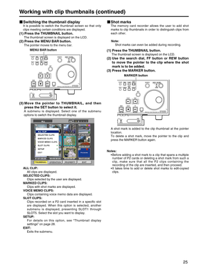 Page 25
25
Working with clip thumbnails (continued)
Switching the thumbnail display
It is possible to switch the thumbnail screen so that only
clips meeting certain conditions are displayed.
(1) Press the THUMBNAIL button.
The thumbnail screen is displayed on the LCD.
(2) Press the MENU BAR button.
The pointer moves to the menu bar.
(3) Move the pointer to THUMBNAIL, and thenpress the SET button to select it.
A submenu is displayed. Select one of the submenu
options to switch the thumbnail display.
ALL CLIP:...