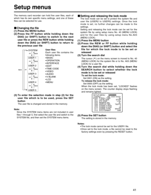 Page 41
41
Setup menus
The memory card recorder can hold five user files, each of
which has its own specific menu settings, and one of these
files can be selected for use.
Changing the file
(1) Press the MENU button
(2) Press the FF button while holding down theDIAG (or SHIFT) button to switch to the next
user file or press the REW button while holding
down the DIAG (or SHIFT) button to return to
the previous user file
Setting and releasing the lock mode
The lock mode can be set to protect the system file and...