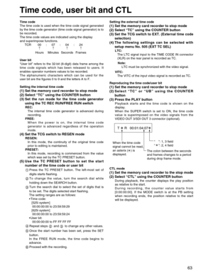 Page 63
63
Time code, user bit and CTL
Time code
The time code is used when the time code signal generated
by the time code generator (time code signal generator) is to
be recorded.
The time code values are indicated using the display
and superimpose functions.TCR 00 : 07 : 04 : 24 ↑↑↑↑
Hours Minutes Seconds Frames
User bit
“ User bit ” refers to the 32-bit (8-digit) data frame among the
time code signals which has been released to users. It
enables operator numbers values to be recorded.
The alphanumeric...