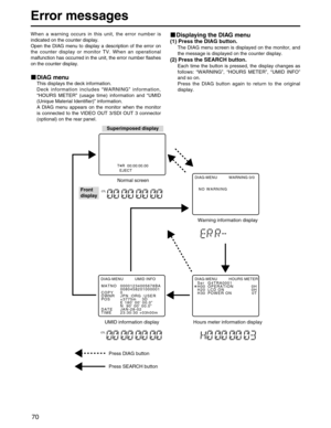 Page 70
70
Error messages
When a warning occurs in this unit, the error number is
indicated on the counter display.
Open the DIAG menu to display a description of the error on
the counter display or monitor TV. When an operational
malfunction has occurred in the unit, the error number flashes
on the counter display.
DIAG menu
This displays the deck information.
Deck information includes “WARNING ” information,
“ HOURS METER ” (usage time) information and  “UMID
(Unique Material Identifier) ” information.
A DIAG...