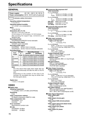 Page 78
78
Specifications
Power supply: AC 100 – 240 V, 50 / 60 Hz
Power consumption: 
80 W, 105 W (with all options)
Operating ambient temperature:
5 °C to 40  °C
Operating ambient humidity: 10 % to 80 % (no condensation)
Mass: 15 kg (30.8 lb)
Dimensions (W x H x D): 424 mm x 175.2 mm x 430 mm
(16 3/4 inches x 6 15/16 inches x 16 15/16 inches)
(Not including the support legs, connectors, and
SEARCH dial)
Recording format: DVCPRO50/DVCPRO/DV format selectable
Recording video signal: 525i/625i system selectable...