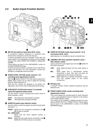 Page 1111
2
2-2 Audio (input) Function Section
MIC IN (microphone input) jack (XLR, 3-pin)
A microphone (optional accessory) is connected here.
Power for the microphone comes from this jack.
A remote microphone may be connected. In this case, the
power supply to the appropriate connector must be enabled
through menu option FRONT MIC POWER or REAR MIC
POWER. 
These options are found in the  screen on
the MAIN OPERATION page. 
A stereo microphone may be connected, but you will need to
replace the connector. For...