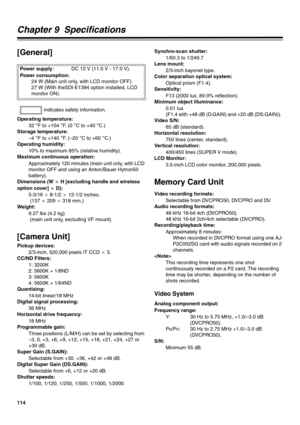 Page 114114
Chapter 9  Specifications 
[General] 
Operating temperature: 
32 
°F to +104 °F.  ( 0  °C to +40 °C.)
Storage temperature: 
–4 
°F to +140 °F. (–20 °C to +60 °C.)
Operating humidity: 
10% to maximum 85% (relative humidity). 
Maximum continuous operation: 
Approximately 120 minutes (main unit only, with LCD 
monitor OFF and using an Anton/Bauer Hytron50 
battery). 
Dimensions (W C H [excluding handle and wireless 
option cover] C D): 
5-3/16 C 8-1/2 C 12-1/2 inches.
 (137 C 209 C 318 mm.)
Weight:...