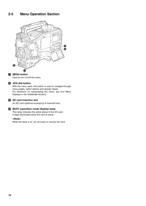 Page 1616
2-5 Menu Operation Section 
MENU button
Used to turn on/off the menu.
JOG dial button
With the menu open, this button is used to navigate through
menu pages, select options and specify values.
For directions on manipulating the menu, see [4-6 Menu
Displays in the Viewfinder Screen].
SD card insertion slot
An SD card (optional accessory) is inserted here.
BUSY (operation mode display) lamp
This lamp indicates the active status of the SD card.
It stays illuminated when the card is active.

While the...