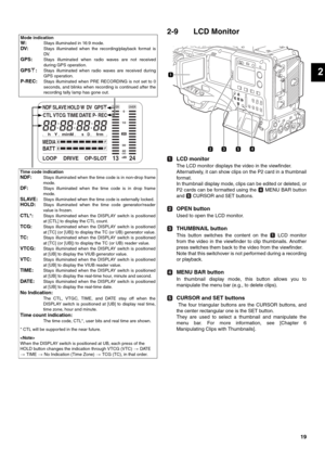 Page 1919
2
2-9 LCD Monitor
LCD monitor
The LCD monitor displays the video in the viewfinder.
Alternatively, it can show clips on the P2 card in a thumbnail
for mat.
In thumbnail display mode, clips can be edited or deleted, or
P2 cards can be formatted using the   MENU BAR button
and   CURSOR and SET buttons. 
OPEN button
Used to open the LCD monitor.
THUMBNAIL button
This button switches the content on the   LCD monitor
from the video in the viewfinder to clip thumbnails. Another
press switches them back to...