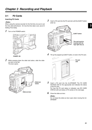 Page 2121
3
Chapter 3  Recording and Playback
3-1 P2 Cards
Inserting P2 Cards

When using the camera-recorder for the first time, be sure to set
the time data beforehand.  On how the time data is set, see [4-5
Setting Time Data]. 
1Turn on the POWER switch.
2While pressing down the slide lock button, slide the slide-
out door to the left. 
The door opens.
3Insert a P2 card into the P2 card slot until the EJECT button
pops up.
4Tilt up the popped-up EJECT button, to lock-in the P2 card. 
5Insert a P2 card into...