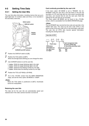 Page 3636
4-5 Setting Time Data
4-5-1 Setting the User Bits
The user bits allow information, including memos that use up to
eight-digit base 16 numbers (date and time), to be recorded in
the secondary code area.   
1Position the DISPLAY switch at [UB].
2Position the TCG switch at [SET].
When the left digit starts blinking you can change the value. 
3Use CURSOR buttons to set the user bits.

 button: Shifts the target (blinking) digit to the right.

 button: Shifts the target (blinking) digit to the left.
...