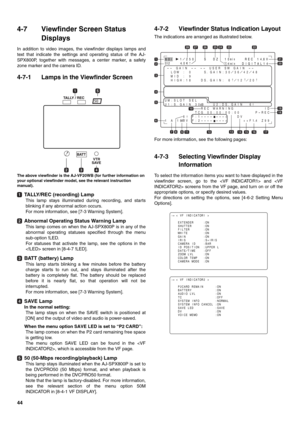 Page 4444
4-7 Viewfinder Screen Status 
Displays
In addition to video images, the viewfinder displays lamps and
text that indicate the settings and operating status of the AJ-
SPX800P, together with messages, a center marker, a safety
zone marker and the camera ID.
4-7-1 Lamps in the Viewfinder Screen 
The above viewfinder is the AJ-VF20WB (for further information on 
your optional viewfinder model, see the relevant instruction 
manual).
TALLY/REC (recording) Lamp
This lamp stays illuminated during recording,...