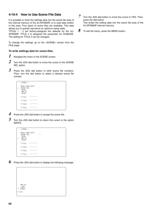 Page 6060
4-10-4 How to Use Scene File Data 
It is possible to write the settings data into the scene file area of
the internal memory of the AJ-SPX800P, or to read data written
in this area. Four types of scene files are available. This data
allows you to quickly reproduce an optimum setup state.
TITLEs 1 - 3 are factory-assigned the defaults for the AJ-
SPX800P; TITLE 4 is assigned the parameter for FILMLIKE.
The setting for TITLE 4 can be changed.
To change the settings, go to the  screen from the
FILE...