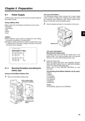 Page 6363
5
Chapter 5  Preparation
5-1 Power Supply
A battery pack or AC power can be used as the power supply for
the camera-recorder.
Using a Battery Pack
Battery packs from the following manufacturers can be used:
• Panasonic
• Anton/Bauer
• IDX
• PA C O
• Sony

zOther batteries may be used by changing the menu setting,
but system compatibility is not guaranteed. 
zCharge the battery pack with the battery charger before using
it. (Please refer to the battery charger’s instruction manual for
information about...