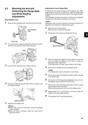 Page 6767
5
5-3 Mounting the lens and 
Performing the Flange Back 
and White Shading 
Adjustments
Mounting the Lens
1Raise the lens clamping lever and remove the mount cap. 
2To mount the lens, align the indentation at the top center of
the lens mount with the center mark of the lens. 
3Lower the lens clamping lever to clamp the lens. 
4Secure the cable through the cable clamp, and plug it into
the LENS connector. 
5Adjust the lens flange back. 

zPlease refer to the lens instruction manual for guidance
on lens...