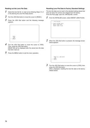 Page 7070 Reading out the Lens File Data 
1Select the lens file No. to read out by following Steps 1 to 3
in the [Storing the Lens File Data] section.
2Turn the JOG Dial button to move the cursor to [READ:]. 
3Press the JOG Dial button and the following message
appears. 
4Turn the JOG Dial button to move the cursor to [YES].
Then, press the JOG Dial button. 
[READ OK] will be displayed after the stored lens file data
has been read out. 
5Press the MENU button to exit the menu operation. 
Resetting Lens File...
