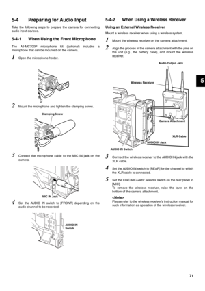 Page 7171
5
5-4 Preparing for Audio Input 
Take the following steps to prepare the camera for connecting
audio input devices. 
5-4-1 When Using the Front Microphone 
The AJ-MC700P microphone kit (optional) includes a
microphone that can be mounted on the camera. 
1Open the microphone holder. 
2Mount the microphone and tighten the clamping screw. 
3Connect the microphone cable to the MIC IN jack on the
camera. 
4Set the AUDIO IN switch to [FRONT] depending on the
audio channel to be recorded. 
5-4-2 When Using a...