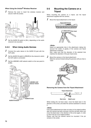 Page 7272 When Using the Unislot
® Wireless Receiver 
1Remove the cover to insert the wireless receiver and
secure it with the screws. 
2Set the AUDIO IN switch to [W.L.] depending on the audio
channel to be recorded. 
5-4-3 When Using Audio Devices 
1Connect the audio device to the AUDIO IN jack with the
XLR cable. 
2Set the AUDIO IN switch to [REAR] for the channel to which
the XLR cable is connected. 
3Set the LINE/MIC/+48V selector switch on the rear panel to
[LINE]. 
5-5 Mounting the Camera on a 
Tr i p o...