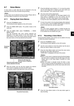 Page 7979
6
6-7 Voice Memo
A voice memo is audio data that can be attached to the clip
separately from the voice recorded during shooting. 

A voice memo can be attached during recording. Please refer to
[3-8 Voice Memo Function] for more information. 
6-7-1 Playing Back Voice Memos
1Press the THUMBNAIL button. 
The thumbnail screen appears on the LCD monitor. 
2Press the MENU BAR button. The pointer moves to the
menu bar. 
3From the MENU BAR, select THUMBNAIL  VOICE
MEMO CLIPS. 
The clip thumbnails with voice...