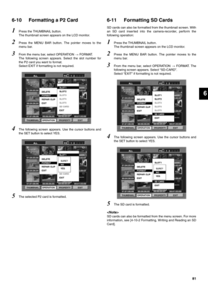 Page 8181
6
6-10 Formatting a P2 Card 
1Press the THUMBNAIL button. 
The thumbnail screen appears on the LCD monitor. 
2Press the MENU BAR button. The pointer moves to the
menu bar. 
3From the menu bar, select OPERATION  FORMAT. 
The following screen appears. Select the slot number for
the P2 card you want to format. 
Select EXIT if formatting is not required. 
4The following screen appears. Use the cursor buttons and
the SET button to select YES. 
5The selected P2 card is formatted. 
6-11 Formatting SD Cards...