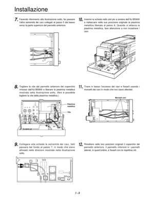 Page 16I - 3
Installazione
PUSH
PUSH
PUSH
7.10.Facendo riferimento alla illustrazione sotto, far passare
l’altra  estremità  dei  cavi  collegati  al  passo  5  dal  basso
verso la parte superiore del pannello anteriore.
8.Togliere  la  vite  dal  pannello  anteriore  del  coperchio
rimosso  dall’AJ-BS900  e  liberare  la  piastrina  metallica
mostrata  nella  illustrazione  sotto.  (Non  è  possibile
togliere la vite dalla piastrina metallica.)
9.Collegare  alla  scheda  le  estremità  dei  cavi,  fatti...