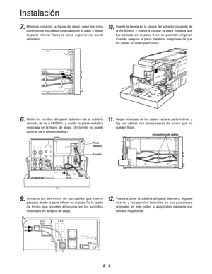 Page 20S - 3
Instalación
PUSH
PUSH
PUSH
7.10.Mientras  consulta  la  figura  de  abajo,  pase  los  otros
extremos de los cables conectados en el paso 5 desde
la  parte  inferior  hacia  la  parte  superior  del  panel
delantero.
8.Retire  los  tornillos  del  panel  delantero  de  la  cubierta
retirada  de  la  AJ-BS900,  y  suelte  la  pieza  metálica
mostrada  en  la  figura  de  abajo.  (El  tornillo  no  puede
quitarse de la pieza metálica.)
9.Conecte  los  extremos  de  los  cables  que  fueron
pasados...