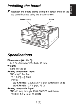 Page 55(E)
ENGLISH
Installing the board
Screw Board clamp
5Reattach the board clamp using the screw, then fix the
top panel in place using the 2 coin screws.
Specifications
Dimensions (WaHaD):
5a5 7/8a5/8inch (127a148a15 mm)
Weight:
0.275 lb (125 g)
Analog component input:
BNCa3 (Y, P
B, PR)
Y: 1.0 V [p-p], 75 Ω
P
B/PR:
AJ-YA931G;0.525/0.757 V [p-p] switchable, 75 Ω
AJ-YA932G;0.7 V [p-p], 75 Ω
Analog composite input:
BNCa2, loop through, 75 ΩON/OFF switchable
VIDEO: 1.0 V [p-p], 75 ΩON 