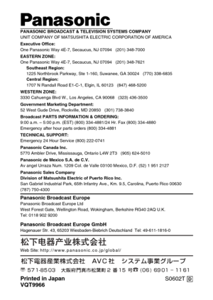 Page 6ji
PANASONIC BROADCAST & TELEVISION SYSTEMS COMPANYUNIT COMPANY OF MATSUSHITA ELECTRIC CORPORATION OF AMERICAExecutive Office:
One Panasonic Way 4E-7, Secaucus, NJ 07094   (201) 348-7000
EASTERN ZONE: 
One Panasonic Way 4E-7, Secaucus, NJ 07094   (201) 348-7621
Southeast Region:
1225 Northbrook Parkway, Ste 1-160, Suwanee, GA 30024   (770) 338-6835
Central Region:
1707 N Randall Road E1-C-1, Elgin, IL 60123   (847) 468-5200
WESTERN ZONE: 
3330 Cahuenga Blvd W., Los Angeles, CA 90068   (323) 436-3500...