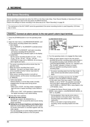 Page 4040
6-5  Sensor Recording
Sensor recording is executed only when the VCR is in the Stop mode (Stop, Timer Record Standby or Operating Off mode)
and an alarm signal is input to the rear panel’s ALARM IN terminal.
Perform the settings for sensor recording in the same way as for “Alarm Recording” on page 39.
The mechanism of the AG-TL950P cannot be guaranteed if the sensor recording function is used frequently (100 times/
day or more).
6  RECORDING
PreparationConnect an alarm sensor to the rear panel’s alarm...