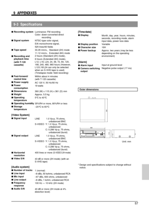 Page 5757
9-3  Specifications 9  APPENDIXES
[Time/date]
5Display
5Display position
5Character size
5Power backup
[Alarm]
5Alarm input
5Camera switching
output
Outer dimensions
* Design and specifications subject to change without
notice. 5Recording system
5Signal system
5Tape speed
5Recording and
playback time
(with T-120
cassette)
5Fast-forward/
rewind time
5Power supply
5Power
consumption
5Dimensions
5Weight
5Operating
temperature
5Operating humidity
5Storage
temperature
[Video System]
5Signal input
5Signal...