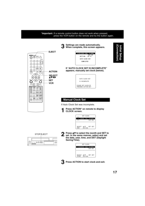 Page 1717
*Important: If a remote control button does not work when pressed, 
press the VCR button on the remote and try the button again.
Settings are made automatically. 
When complete, this screen appears. 
If “AUTO CLOCK SET IS INCOMPLETE ”
appears, manually set clock (below).
3
If Auto Clock Set was incomplete.
Press ACTION* on remote to display 
CLOCK screen. 
Press 
 to select the month and SET to
set. In the same manner, select and set 
the date, year, time, and DST (Daylight 
Saving Time). 
Press...