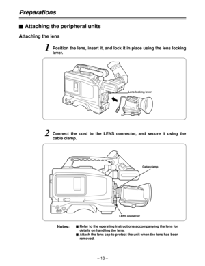 Page 18– 18 –
Preparations
Attaching the lens
1Position the lens, insert it, and lock it in place using the lens locking
lever.
Lens locking lever
2Connect the cord to the LENS connector, and secure it using the
cable clamp.
LENS connector
Notes:$Refer to the operating instructions accompanying the lens for
details on handling the lens.
$Attach the lens cap to protect the unit when the lens has been
removed.
Cable clamp
$Attaching the peripheral units 