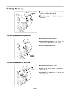 Page 20– 20 –
Eye cup
unlocking leverEye cup
Removing the eye cup
2
1
Move the eye cup unlocking lever is the
direction indicated by the arrow.
2
Slide the eye cup in the direction indicated to
remove it.
Adjusting the eyepiece position
1
Set the eyepiece stopper to FREE.
2
Move the eyepiece toward the left or right to a
position which affords the easiest viewing.
3
Tighten the eyepiece stopper.
Adjusting the eye cup position
1
Set the eye cup stopper to FREE.
2
Adjust the eye cup by moving it toward you or...