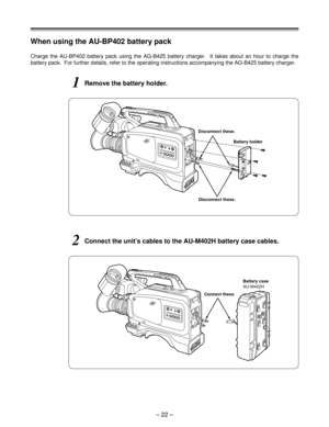 Page 22– 22 –
When using the AU-BP402 battery pack
1Remove the battery holder.
Disconnect these.
2Connect the unit’s cables to the AU-M402H battery case cables.
Battery case
AU-M402H Battery holder
Charge the AU-BP402 battery pack using the AG-B425 battery charger.  It takes about an hour to charge the
battery pack.  For further details, refer to the operating instructions accompanying the AG-B425 battery charger.
Disconnect these.
Connect these. 