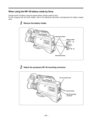 Page 25When using the NP-1B battery made by Sony
Charge the NP-1B battery using the special battery charger made by Sony.
For the charging time and other details, refer to the operating instructions accompanying the battery charger
used.
1Remove the battery holder.
2Attach the accessory NP-1B mounting connector.
NP-1B mounting
connector Connect these. Do not connect this.
Disconnect these.Battery holder Disconnect these.
– 25 – 