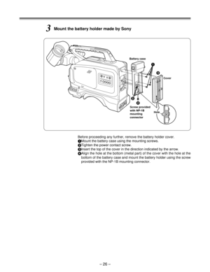 Page 26– 26 –
3Mount the battery holder made by Sony
Before proceeding any further, remove the battery holder cover.
1
Mount the battery case using the mounting screws.
2
Tighten the power contact screw.
3
Insert the top of the cover in the direction indicated by the arrow.
4
Align the hole at the bottom (metal part) of the cover with the hole at the
bottom of the battery case and mount the battery holder using the screw
provided with the NP-1B mounting connector.
Screw provided
with NP-1B
mounting
connector...